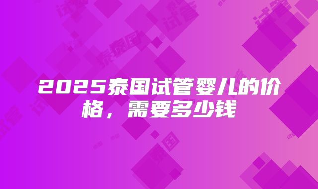 2025泰国试管婴儿的价格，需要多少钱