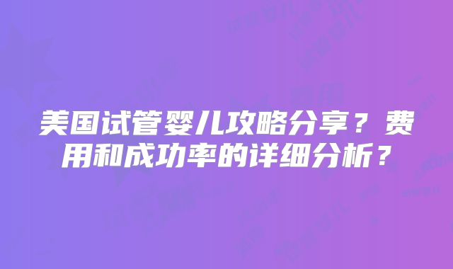 美国试管婴儿攻略分享？费用和成功率的详细分析？