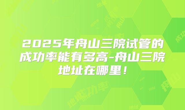 2025年舟山三院试管的成功率能有多高-舟山三院地址在哪里！