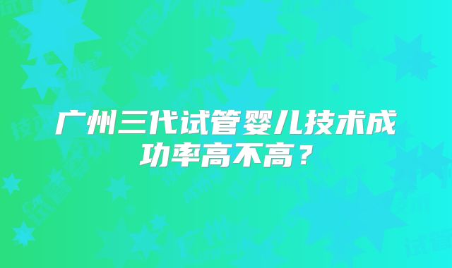 广州三代试管婴儿技术成功率高不高？