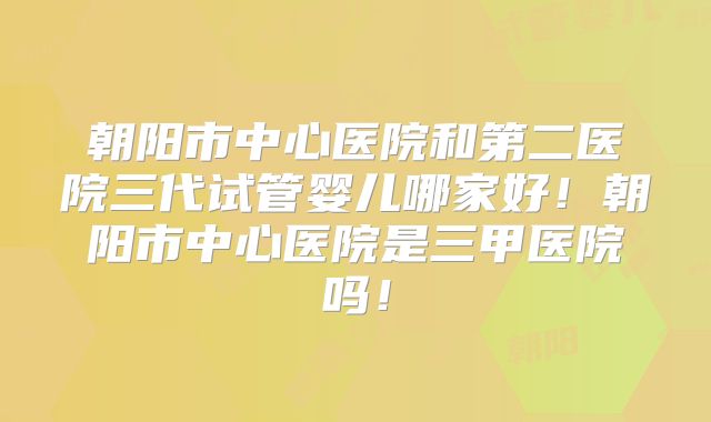 朝阳市中心医院和第二医院三代试管婴儿哪家好！朝阳市中心医院是三甲医院吗！