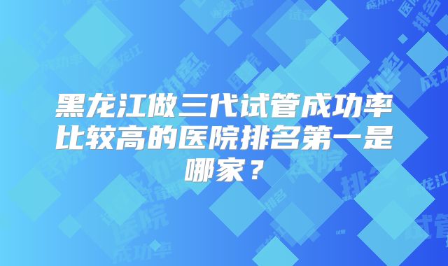 黑龙江做三代试管成功率比较高的医院排名第一是哪家？