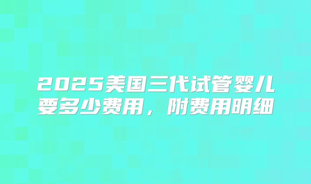 2025美国三代试管婴儿要多少费用，附费用明细