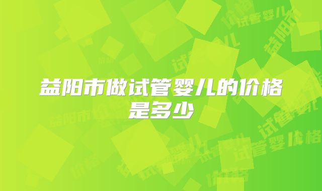 益阳市做试管婴儿的价格是多少