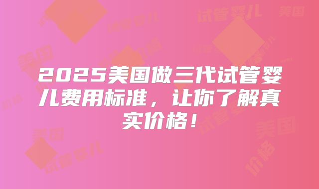 2025美国做三代试管婴儿费用标准,让你了解真实价格!