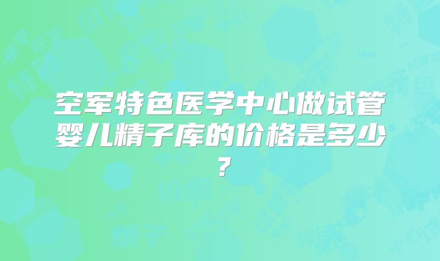 空军特色医学中心做试管婴儿精子库的价格是多少？