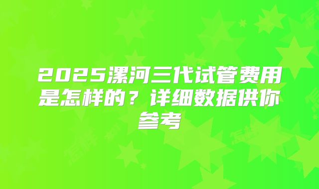 2025漯河三代试管费用是怎样的？详细数据供你参考