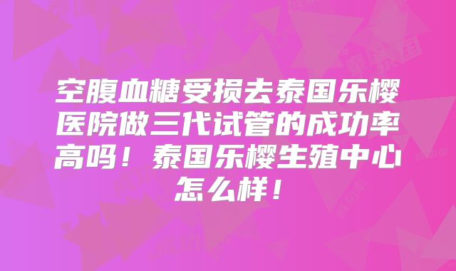 空腹血糖受损去泰国乐樱医院做三代试管的成功率高吗！泰国乐樱生殖中心怎么样！
