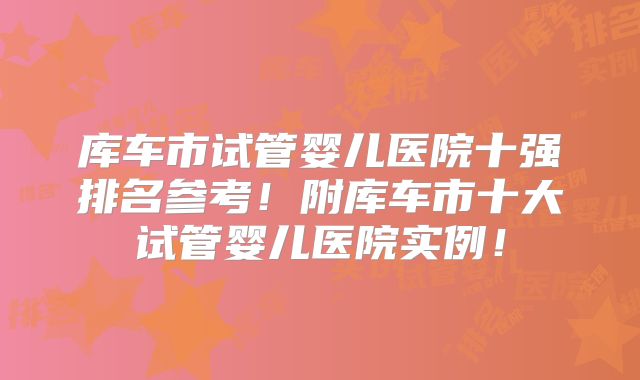 库车市试管婴儿医院十强排名参考！附库车市十大试管婴儿医院实例！