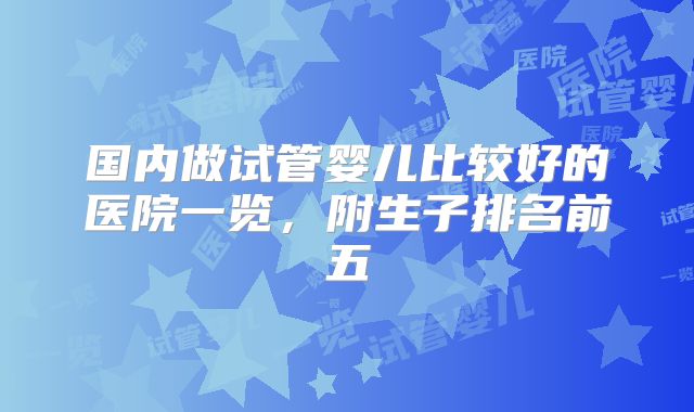 国内做试管婴儿比较好的医院一览，附生子排名前五