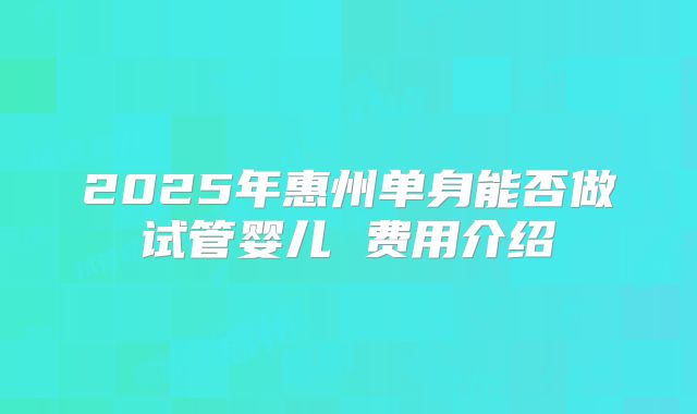 2025年惠州单身能否做试管婴儿 费用介绍