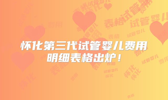 怀化第三代试管婴儿费用明细表格出炉！