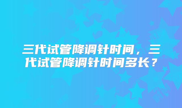 三代试管降调针时间,三代试管降调针时间多长?