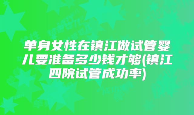 单身女性在镇江做试管婴儿要准备多少钱才够(镇江四院试管成功率)