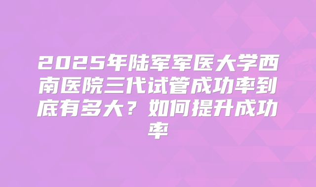 2025年陆军军医大学西南医院三代试管成功率到底有多大?如何提升成功率