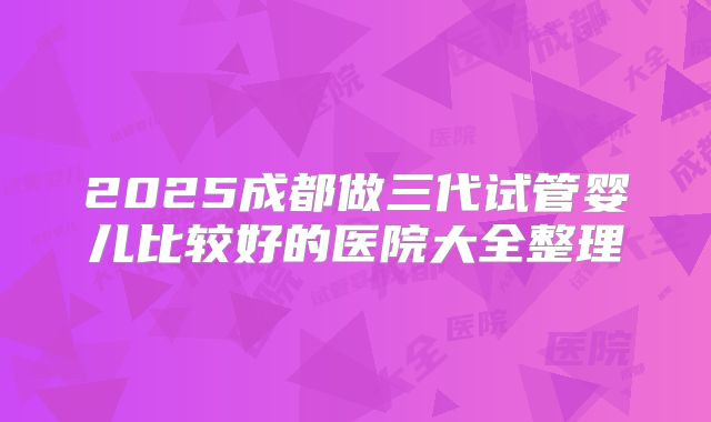 2025成都做三代试管婴儿比较好的医院大全整理