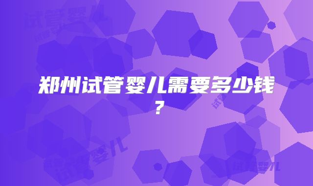 郑州试管婴儿需要多少钱?