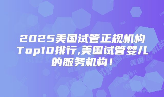 2025美国试管正规机构Top10排行,美国试管婴儿的服务机构!