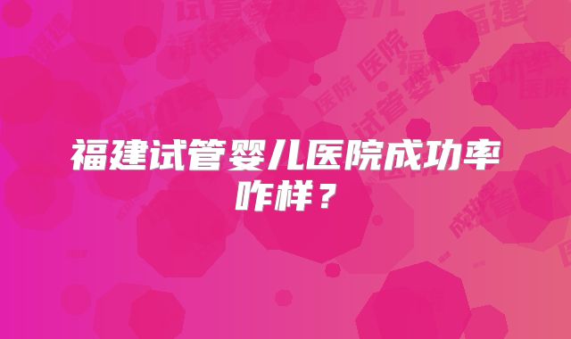 福建试管婴儿医院成功率咋样？