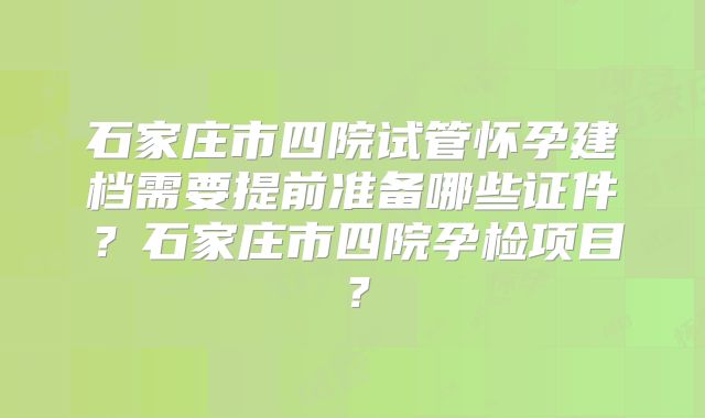 石家庄市四院试管怀孕建档需要提前准备哪些证件？石家庄市四院孕检项目？