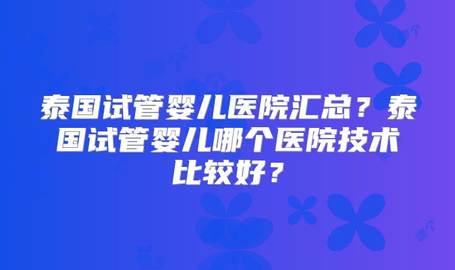 泰国试管婴儿医院汇总？泰国试管婴儿哪个医院技术比较好？