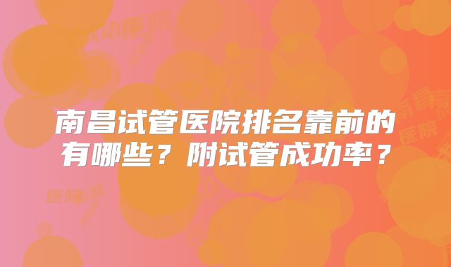 南昌试管医院排名靠前的有哪些?附试管成功率?