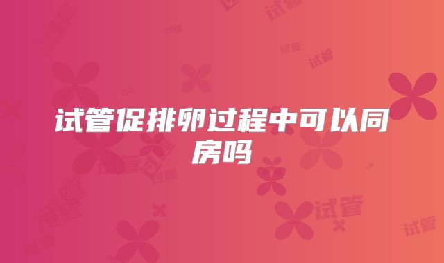 试管促排卵过程中可以同房吗