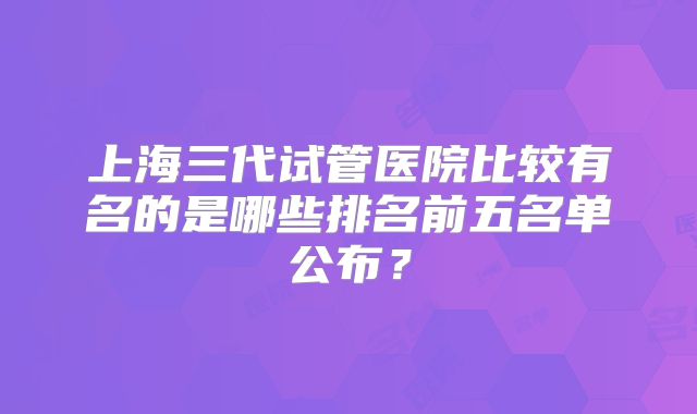 上海三代试管医院比较有名的是哪些排名前五名单公布？