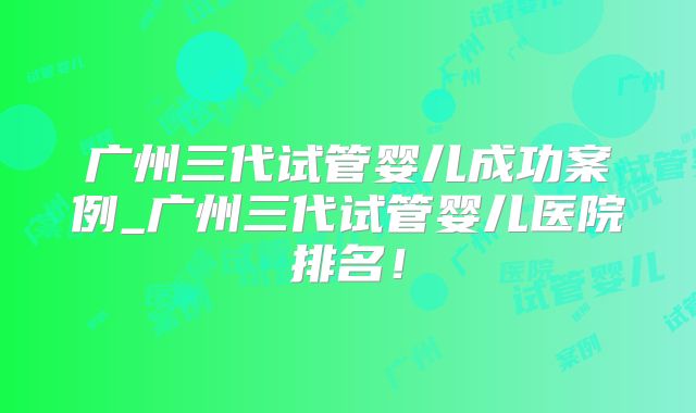 广州三代试管婴儿成功案例_广州三代试管婴儿医院排名！