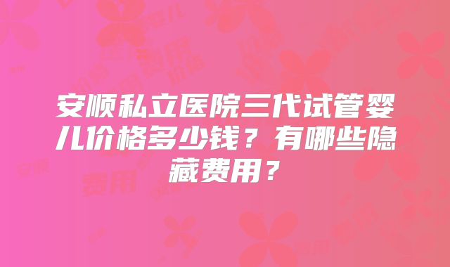 安顺私立医院三代试管婴儿价格多少钱？有哪些隐藏费用？