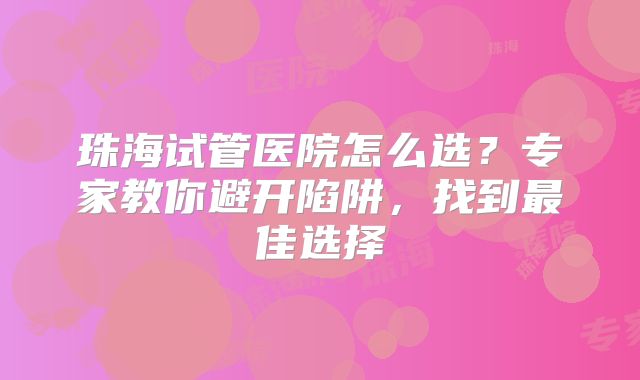 珠海试管医院怎么选？专家教你避开陷阱，找到最佳选择