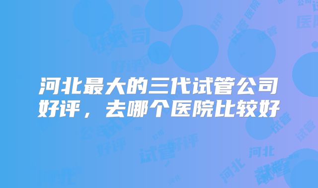 河北最大的三代试管公司好评,去哪个医院比较好