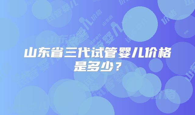 山东省三代试管婴儿价格是多少?