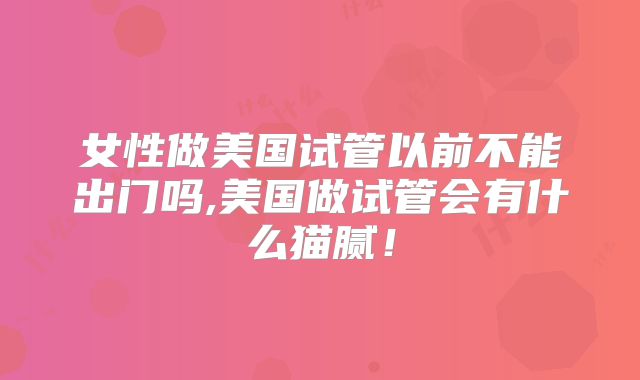 女性做美国试管以前不能出门吗,美国做试管会有什么猫腻！