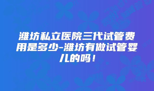 潍坊私立医院三代试管费用是多少-潍坊有做试管婴儿的吗！