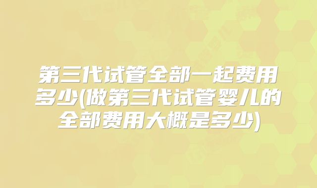 第三代试管全部一起费用多少(做第三代试管婴儿的全部费用大概是多少)