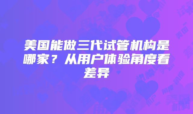美国能做三代试管机构是哪家?从用户体验角度看差异