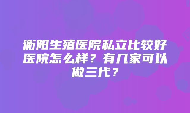 衡阳生殖医院私立比较好医院怎么样?有几家可以做三代?