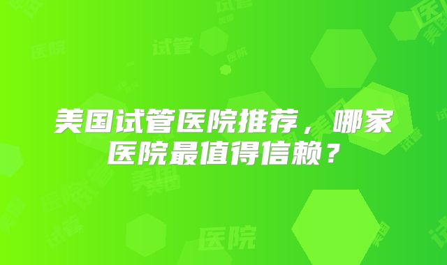 美国试管医院推荐，哪家医院最值得信赖？