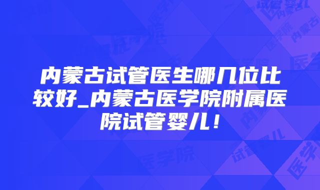 内蒙古试管医生哪几位比较好_内蒙古医学院附属医院试管婴儿！