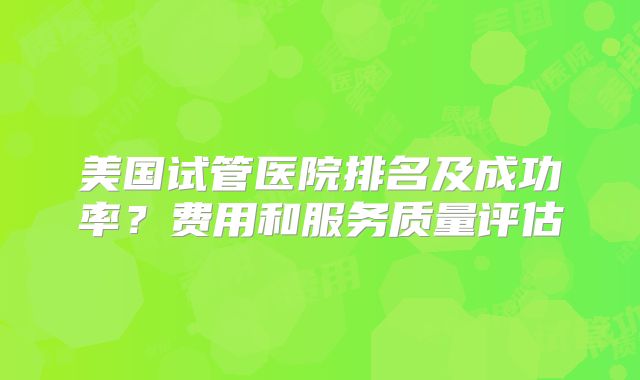 美国试管医院排名及成功率？费用和服务质量评估