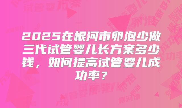 2025在根河市卵泡少做三代试管婴儿长方案多少钱，如何提高试管婴儿成功率？