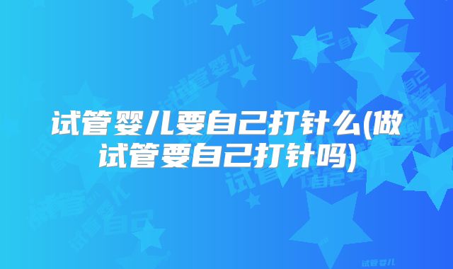 试管婴儿要自己打针么(做试管要自己打针吗)