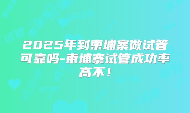 2025年到柬埔寨做试管可靠吗-柬埔寨试管成功率高不！