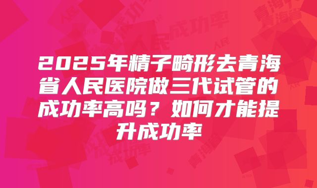 2025年精子畸形去青海省人民医院做三代试管的成功率高吗?如何才能提升成功率