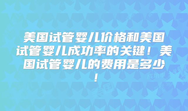 美国试管婴儿价格和美国试管婴儿成功率的关键！美国试管婴儿的费用是多少！