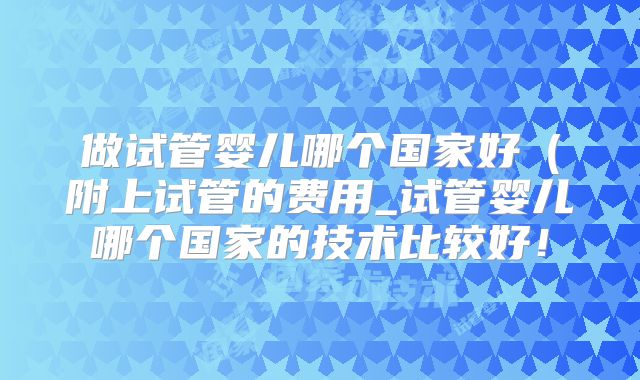 做试管婴儿哪个国家好（附上试管的费用_试管婴儿哪个国家的技术比较好！