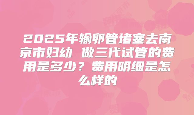 2025年输卵管堵塞去南京市妇幼 做三代试管的费用是多少？费用明细是怎么样的
