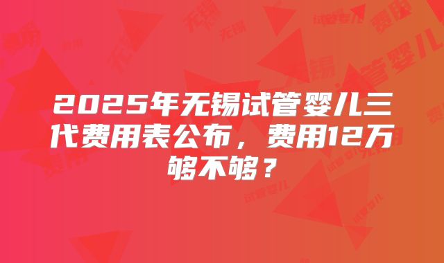 2025年无锡试管婴儿三代费用表公布，费用12万够不够？