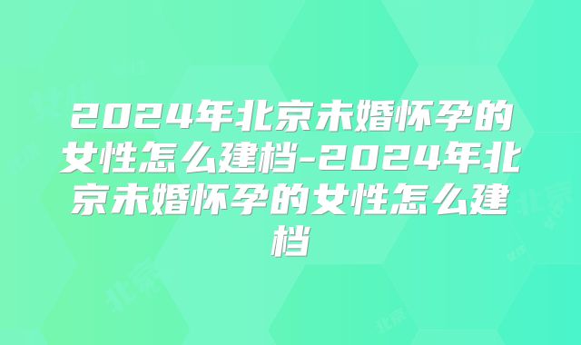 2024年北京未婚怀孕的女性怎么建档-2024年北京未婚怀孕的女性怎么建档